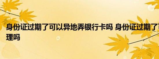 身份证过期了可以异地弄银行卡吗 身份证过期了可以异地办理吗 