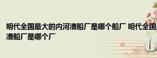 明代全国最大的内河漕船厂是哪个船厂 明代全国最大的内河漕船厂是哪个厂 