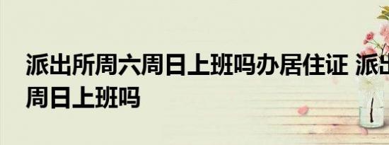 派出所周六周日上班吗办居住证 派出所周六周日上班吗 