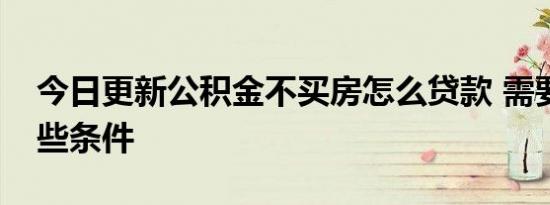 今日更新公积金不买房怎么贷款 需要符合这些条件