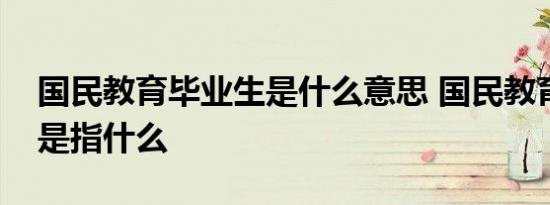 国民教育毕业生是什么意思 国民教育毕业生是指什么 