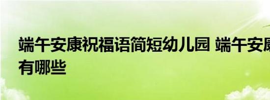 端午安康祝福语简短幼儿园 端午安康祝福语有哪些 