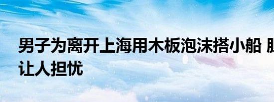 男子为离开上海用木板泡沫搭小船 胆量惊人让人担忧