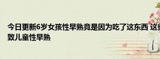 今日更新6岁女孩性早熟竟是因为吃了这东西 这些食品会导致儿童性早熟