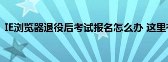 IE浏览器退役后考试报名怎么办 这里有答案