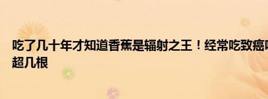 吃了几十年才知道香蕉是辐射之王！经常吃致癌吗每天不能超几根