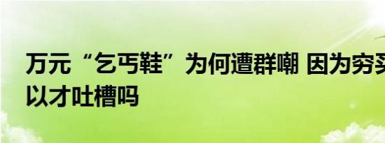 万元“乞丐鞋”为何遭群嘲 因为穷买不起所以才吐槽吗