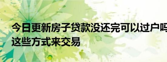 今日更新房子贷款没还完可以过户吗 可以用这些方式来交易