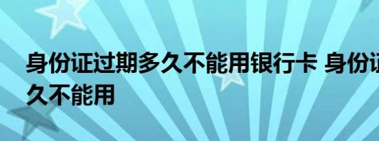 身份证过期多久不能用银行卡 身份证过期多久不能用 