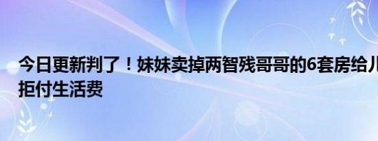 今日更新判了！妹妹卖掉两智残哥哥的6套房给儿子还债 还拒付生活费