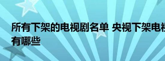 所有下架的电视剧名单 央视下架电视剧名单有哪些 