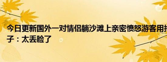 今日更新国外一对情侣躺沙滩上亲密愤怒游客用拖鞋打跑 男子：太丢脸了