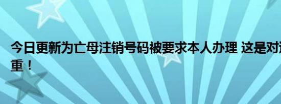 今日更新为亡母注销号码被要求本人办理 这是对逝者的不尊重！