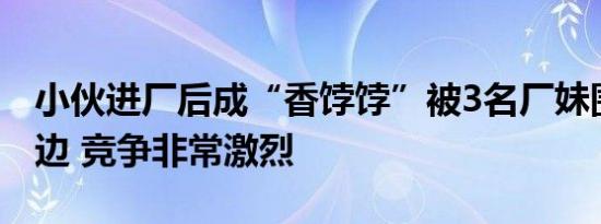 小伙进厂后成“香饽饽”被3名厂妹围堵在床边 竞争非常激烈