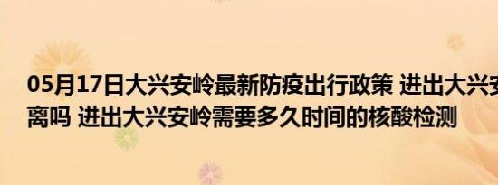 05月17日大兴安岭最新防疫出行政策 进出大兴安岭需要隔离吗 进出大兴安岭需要多久时间的核酸检测