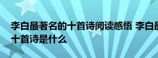 李白最著名的十首诗阅读感悟 李白最著名的十首诗是什么 