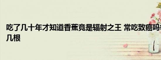 吃了几十年才知道香蕉竟是辐射之王 常吃致癌吗每天不能超几根