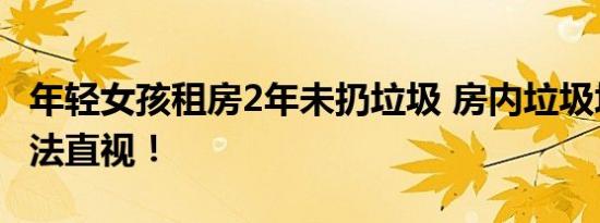 年轻女孩租房2年未扔垃圾 房内垃圾堆成山无法直视！