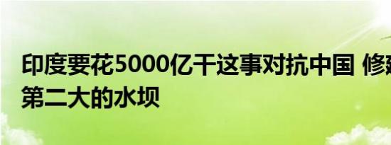 印度要花5000亿干这事对抗中国 修建蓄水量第二大的水坝