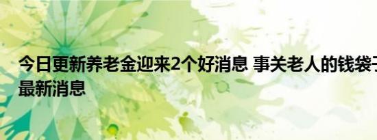 今日更新养老金迎来2个好消息 事关老人的钱袋子一起看看最新消息