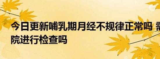 今日更新哺乳期月经不规律正常吗 需要去医院进行检查吗