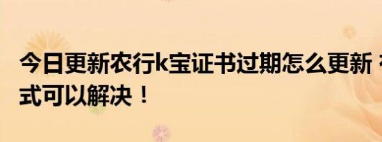 今日更新农行k宝证书过期怎么更新 有三种方式可以解决！