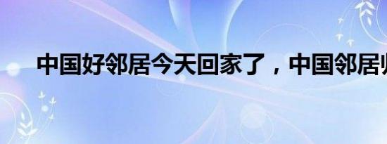 中国好邻居今天回家了，中国邻居归来