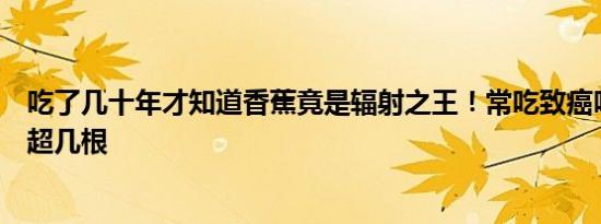 吃了几十年才知道香蕉竟是辐射之王！常吃致癌吗每天不能超几根