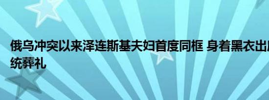 俄乌冲突以来泽连斯基夫妇首度同框 身着黑衣出席乌首任总统葬礼