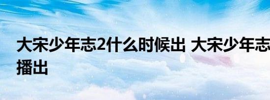 大宋少年志2什么时候出 大宋少年志2几月份播出