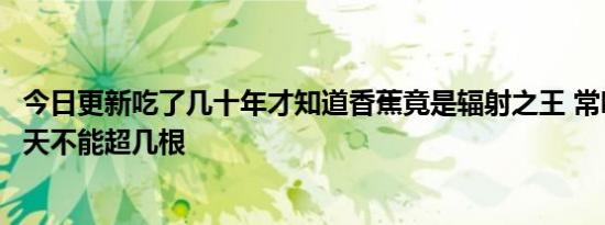 今日更新吃了几十年才知道香蕉竟是辐射之王 常吃致癌吗每天不能超几根