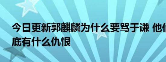 今日更新郭麒麟为什么要骂于谦 他们两人到底有什么仇恨