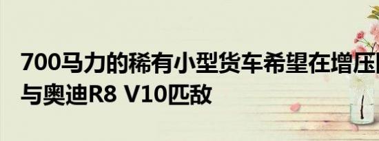 700马力的稀有小型货车希望在增压阻力赛中与奥迪R8 V10匹敌