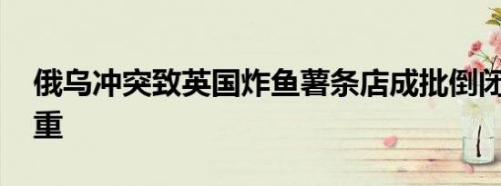 俄乌冲突致英国炸鱼薯条店成批倒闭 损失惨重