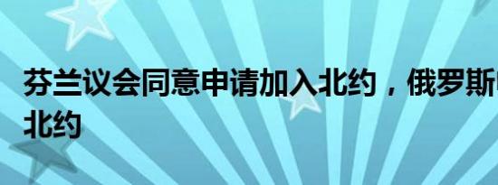 芬兰议会同意申请加入北约，俄罗斯申请加入北约