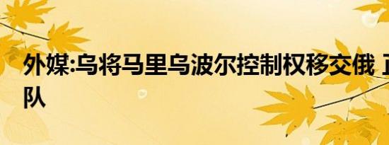 外媒:乌将马里乌波尔控制权移交俄 正撤离军队