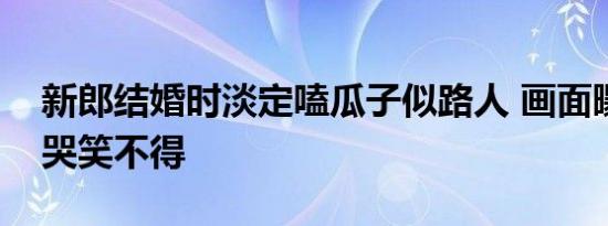 新郎结婚时淡定嗑瓜子似路人 画面曝光让人哭笑不得