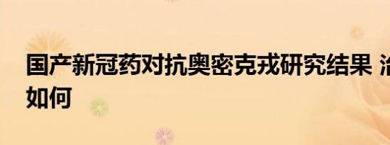 国产新冠药对抗奥密克戎研究结果 治疗效果如何