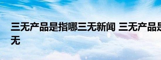 三无产品是指哪三无新闻 三无产品是指哪三无 