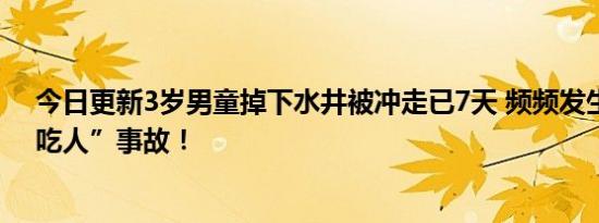 今日更新3岁男童掉下水井被冲走已7天 频频发生下水井“吃人”事故！