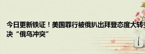 今日更新铁证！美国罪行被俄扒出拜登态度大转变：希望解决“俄乌冲突”