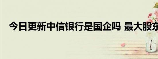 今日更新中信银行是国企吗 最大股东是谁