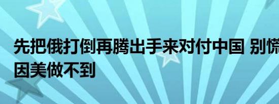 先把俄打倒再腾出手来对付中国 别慌有3大原因美做不到