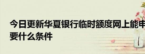 今日更新华夏银行临时额度网上能申请吗 需要什么条件