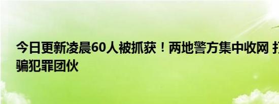 今日更新凌晨60人被抓获！两地警方集中收网 打掉多个诈骗犯罪团伙