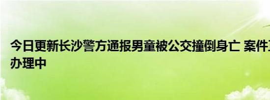 今日更新长沙警方通报男童被公交撞倒身亡 案件正在进一步办理中