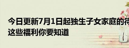 今日更新7月1日起独生子女家庭的待遇上涨 这些福利你要知道