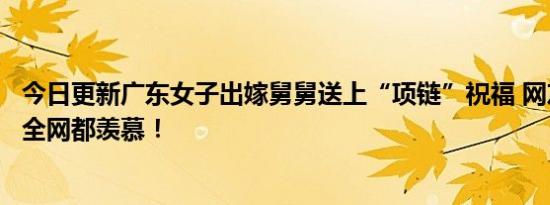 今日更新广东女子出嫁舅舅送上“项链”祝福 网友：这舅舅全网都羡慕！