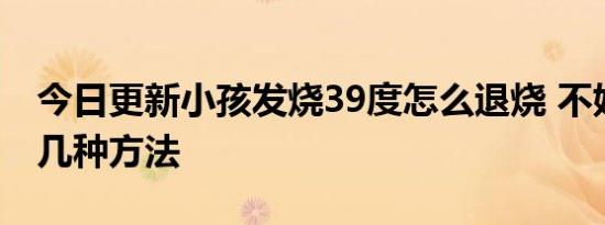 今日更新小孩发烧39度怎么退烧 不妨试试这几种方法