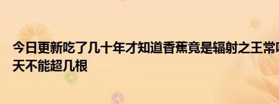 今日更新吃了几十年才知道香蕉竟是辐射之王常吃致癌吗一天不能超几根